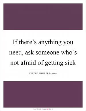 If there’s anything you need, ask someone who’s not afraid of getting sick Picture Quote #1