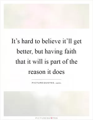 It’s hard to believe it’ll get better, but having faith that it will is part of the reason it does Picture Quote #1