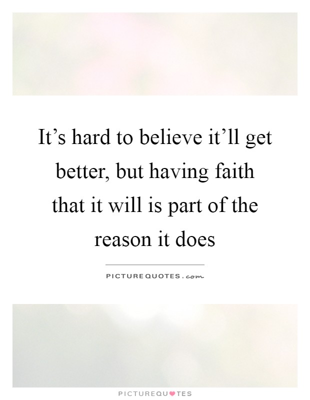 It's hard to believe it'll get better, but having faith that it will is part of the reason it does Picture Quote #1
