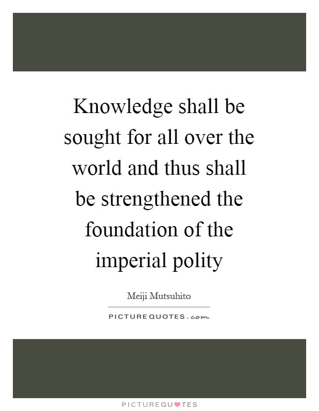 Knowledge shall be sought for all over the world and thus shall be strengthened the foundation of the imperial polity Picture Quote #1