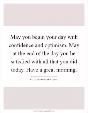 May you begin your day with confidence and optimism. May at the end of the day you be satisfied with all that you did today. Have a great morning Picture Quote #1