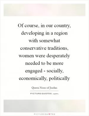 Of course, in our country, developing in a region with somewhat conservative traditions, women were desperately needed to be more engaged - socially, economically, politically Picture Quote #1