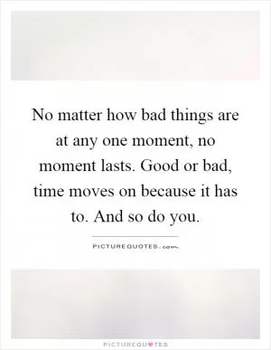 No matter how bad things are at any one moment, no moment lasts. Good or bad, time moves on because it has to. And so do you Picture Quote #1