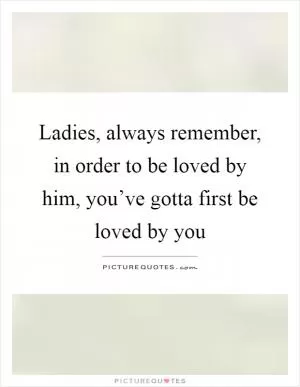 Ladies, always remember, in order to be loved by him, you’ve gotta first be loved by you Picture Quote #1