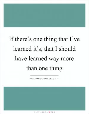 If there’s one thing that I’ve learned it’s, that I should have learned way more than one thing Picture Quote #1