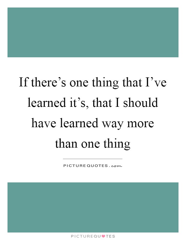 If there's one thing that I've learned it's, that I should have learned way more than one thing Picture Quote #1
