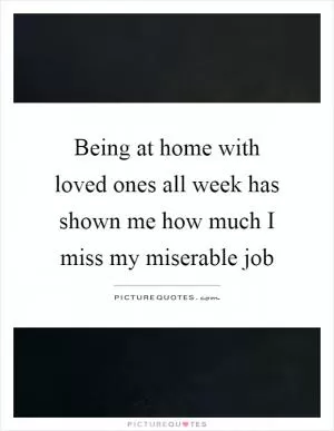 Being at home with loved ones all week has shown me how much I miss my miserable job Picture Quote #1
