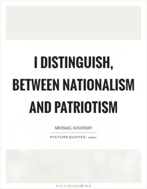 I distinguish, between nationalism and patriotism Picture Quote #1