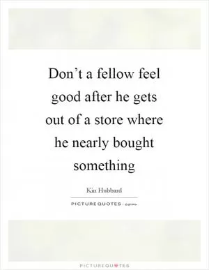 Don’t a fellow feel good after he gets out of a store where he nearly bought something Picture Quote #1
