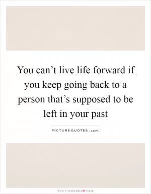 You can’t live life forward if you keep going back to a person that’s supposed to be left in your past Picture Quote #1
