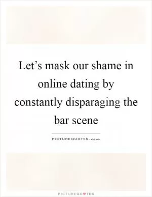 Let’s mask our shame in online dating by constantly disparaging the bar scene Picture Quote #1
