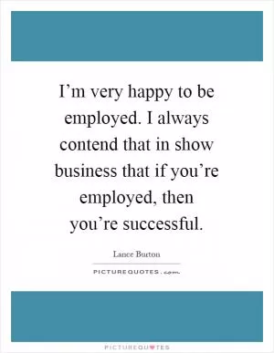 I’m very happy to be employed. I always contend that in show business that if you’re employed, then you’re successful Picture Quote #1