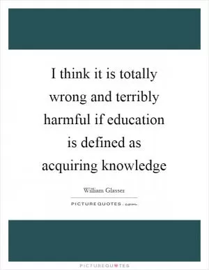 I think it is totally wrong and terribly harmful if education is defined as acquiring knowledge Picture Quote #1