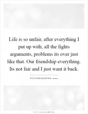 Life is so unfair, after everything I put up with, all the fights arguments, problems its over just like that. Our friendship everything. Its not fair and I just want it back Picture Quote #1