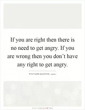 If you are right then there is no need to get angry. If you are wrong then you don’t have any right to get angry Picture Quote #1