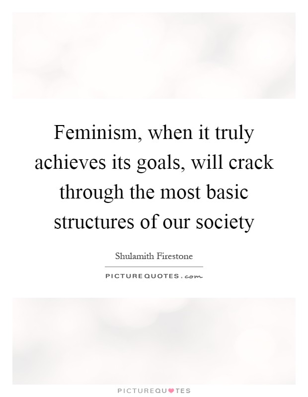 Feminism, when it truly achieves its goals, will crack through the most basic structures of our society Picture Quote #1