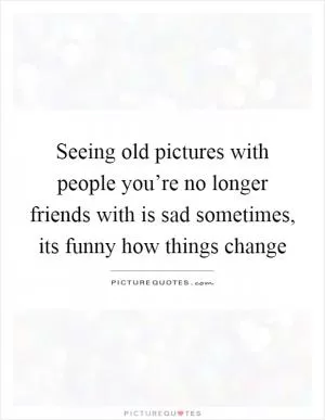 Seeing old pictures with people you’re no longer friends with is sad sometimes, its funny how things change Picture Quote #1
