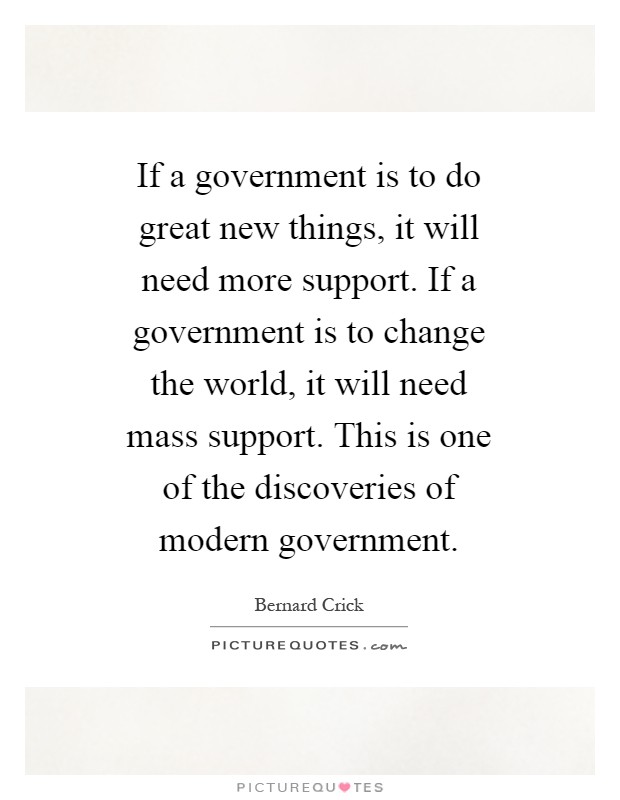 If a government is to do great new things, it will need more support. If a government is to change the world, it will need mass support. This is one of the discoveries of modern government Picture Quote #1