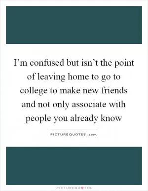 I’m confused but isn’t the point of leaving home to go to college to make new friends and not only associate with people you already know Picture Quote #1