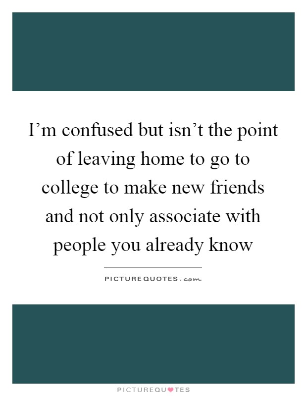 I'm confused but isn't the point of leaving home to go to college to make new friends and not only associate with people you already know Picture Quote #1