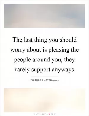 The last thing you should worry about is pleasing the people around you, they rarely support anyways Picture Quote #1