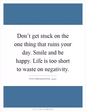 Don’t get stuck on the one thing that ruins your day. Smile and be happy. Life is too short to waste on negativity Picture Quote #1