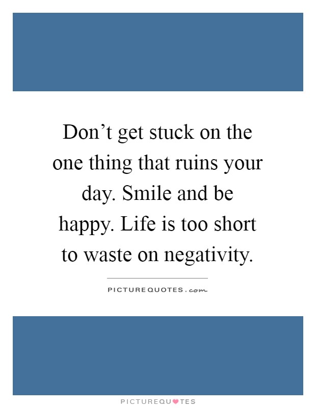 Don't get stuck on the one thing that ruins your day. Smile and be happy. Life is too short to waste on negativity Picture Quote #1