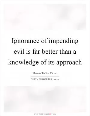 Ignorance of impending evil is far better than a knowledge of its approach Picture Quote #1