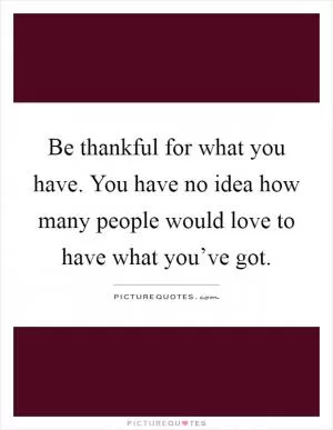 Be thankful for what you have. You have no idea how many people would love to have what you’ve got Picture Quote #1