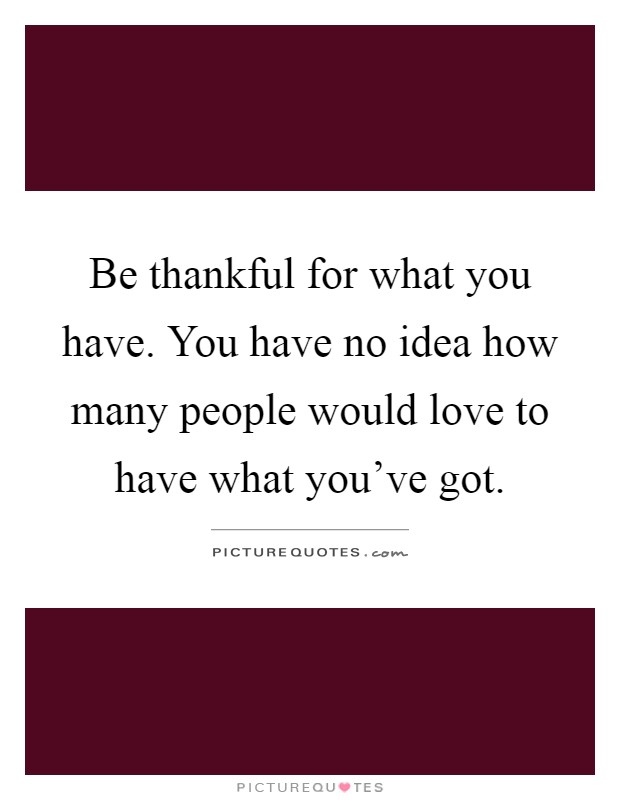 Be thankful for what you have. You have no idea how many people would love to have what you've got Picture Quote #1