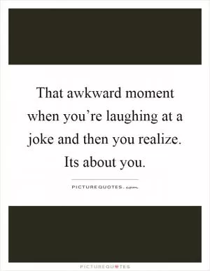 That awkward moment when you’re laughing at a joke and then you realize. Its about you Picture Quote #1