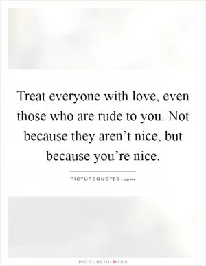Treat everyone with love, even those who are rude to you. Not because they aren’t nice, but because you’re nice Picture Quote #1
