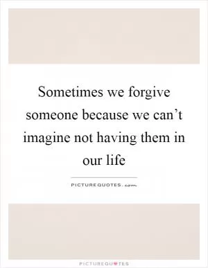 Sometimes we forgive someone because we can’t imagine not having them in our life Picture Quote #1