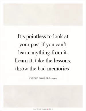 It’s pointless to look at your past if you can’t learn anything from it. Learn it, take the lessons, throw the bad memories! Picture Quote #1