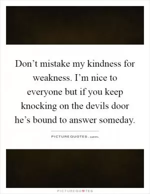 Don’t mistake my kindness for weakness. I’m nice to everyone but if you keep knocking on the devils door he’s bound to answer someday Picture Quote #1