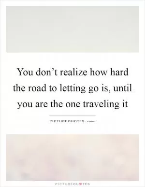 You don’t realize how hard the road to letting go is, until you are the one traveling it Picture Quote #1