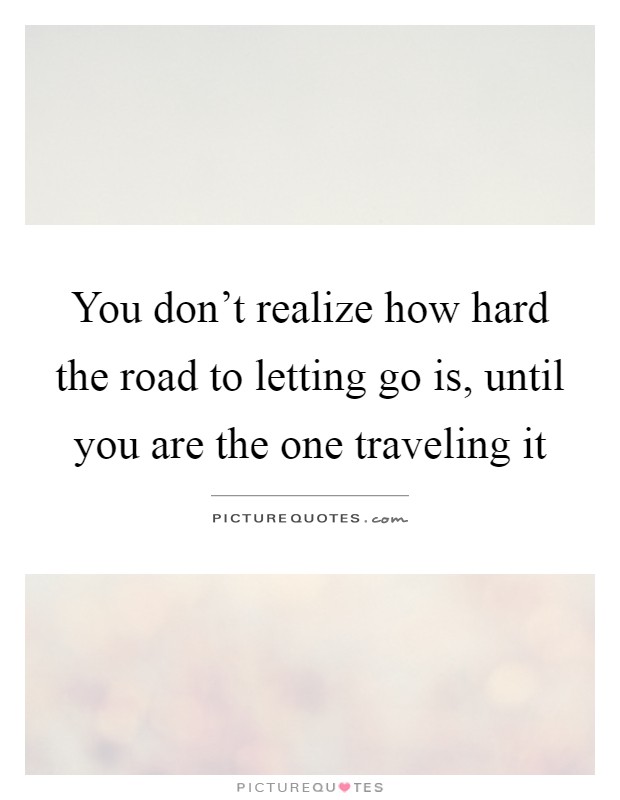 You don't realize how hard the road to letting go is, until you are the one traveling it Picture Quote #1