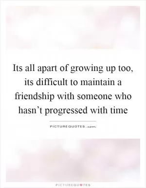 Its all apart of growing up too, its difficult to maintain a friendship with someone who hasn’t progressed with time Picture Quote #1