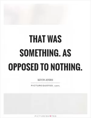 That was something. As opposed to nothing Picture Quote #1