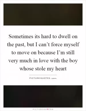 Sometimes its hard to dwell on the past, but I can’t force myself to move on because I’m still very much in love with the boy whose stole my heart Picture Quote #1