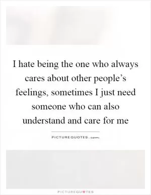 I hate being the one who always cares about other people’s feelings, sometimes I just need someone who can also understand and care for me Picture Quote #1
