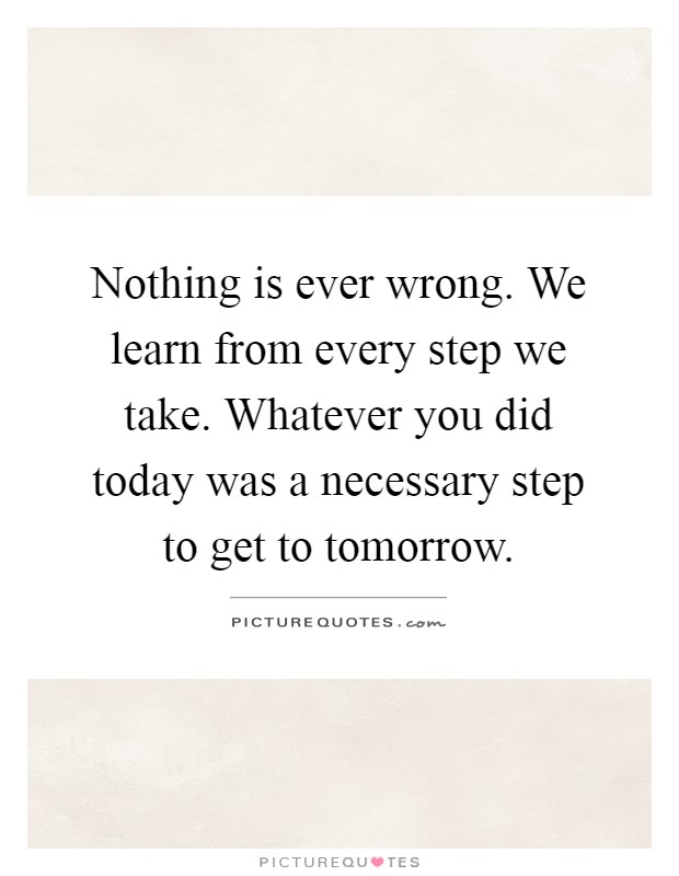 Nothing is ever wrong. We learn from every step we take. Whatever you did today was a necessary step to get to tomorrow Picture Quote #1