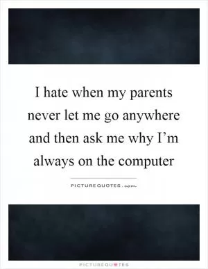 I hate when my parents never let me go anywhere and then ask me why I’m always on the computer Picture Quote #1