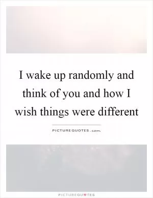I wake up randomly and think of you and how I wish things were different Picture Quote #1
