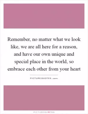 Remember, no matter what we look like, we are all here for a reason, and have our own unique and special place in the world, so embrace each other from your heart Picture Quote #1