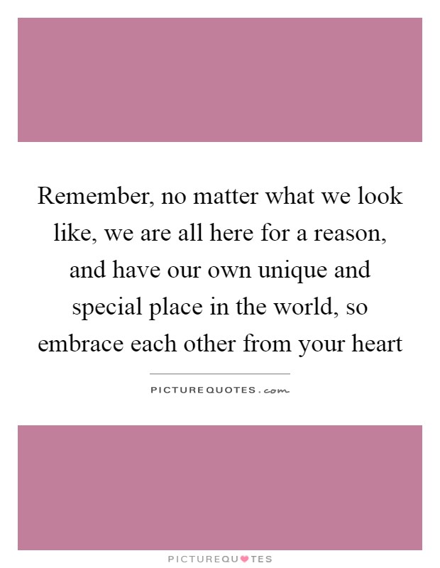 Remember, no matter what we look like, we are all here for a reason, and have our own unique and special place in the world, so embrace each other from your heart Picture Quote #1