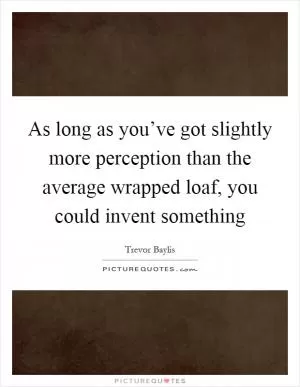 As long as you’ve got slightly more perception than the average wrapped loaf, you could invent something Picture Quote #1