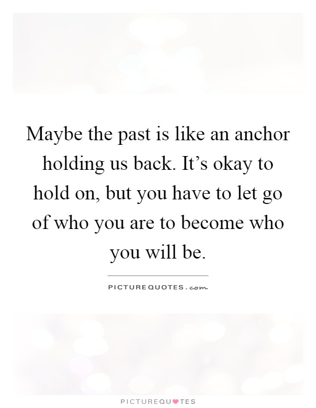 Maybe the past is like an anchor holding us back. It's okay to hold on, but you have to let go of who you are to become who you will be Picture Quote #1