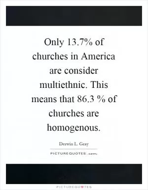 Only 13.7% of churches in America are consider multiethnic. This means that 86.3 % of churches are homogenous Picture Quote #1