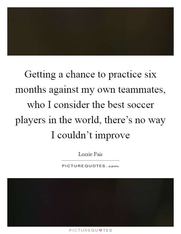 Getting a chance to practice six months against my own teammates, who I consider the best soccer players in the world, there's no way I couldn't improve Picture Quote #1
